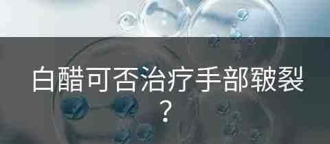 白醋可否治疗手部皲裂？(白醋能治手裂口吗)